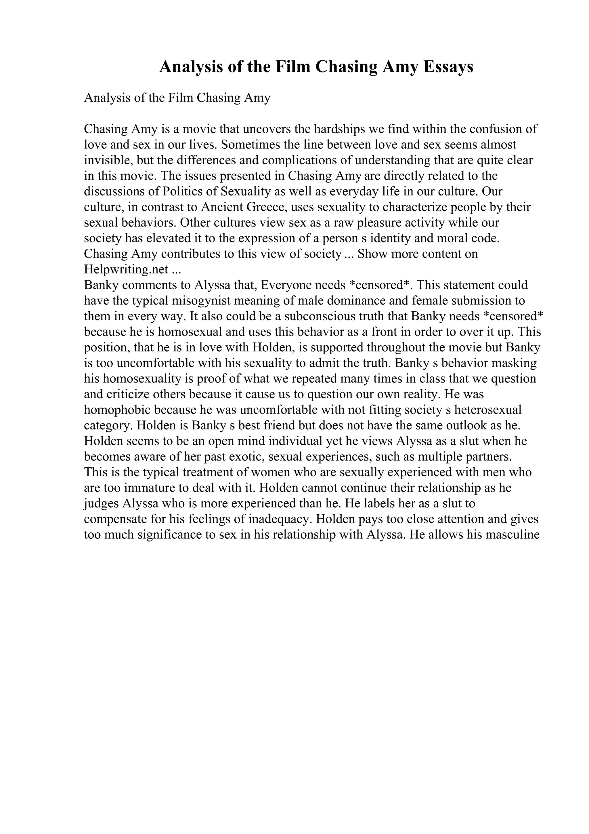 Analysis of the Film Chasing Amy Essays
Analysis of the Film Chasing Amy
Chasing Amy is a movie that uncovers the hardships we find within the confusion of
love and sex in our lives. Sometimes the line between love and sex seems almost
invisible, but the differences and complications of understanding that are quite clear
in this movie. The issues presented in Chasing Amy are directly related to the
discussions of Politics of Sexuality as well as everyday life in our culture. Our
culture, in contrast to Ancient Greece, uses sexuality to characterize people by their
sexual behaviors. Other cultures view sex as a raw pleasure activity while our
society has elevated it to the expression of a person s identity and moral code.
Chasing Amy contributes to this view of society ... Show more content on
Helpwriting.net ...
Banky comments to Alyssa that, Everyone needs *censored*. This statement could
have the typical misogynist meaning of male dominance and female submission to
them in every way. It also could be a subconscious truth that Banky needs *censored*
because he is homosexual and uses this behavior as a front in order to over it up. This
position, that he is in love with Holden, is supported throughout the movie but Banky
is too uncomfortable with his sexuality to admit the truth. Banky s behavior masking
his homosexuality is proof of what we repeated many times in class that we question
and criticize others because it cause us to question our own reality. He was
homophobic because he was uncomfortable with not fitting society s heterosexual
category. Holden is Banky s best friend but does not have the same outlook as he.
Holden seems to be an open mind individual yet he views Alyssa as a slut when he
becomes aware of her past exotic, sexual experiences, such as multiple partners.
This is the typical treatment of women who are sexually experienced with men who
are too immature to deal with it. Holden cannot continue their relationship as he
judges Alyssa who is more experienced than he. He labels her as a slut to
compensate for his feelings of inadequacy. Holden pays too close attention and gives
too much significance to sex in his relationship with Alyssa. He allows his masculine
 