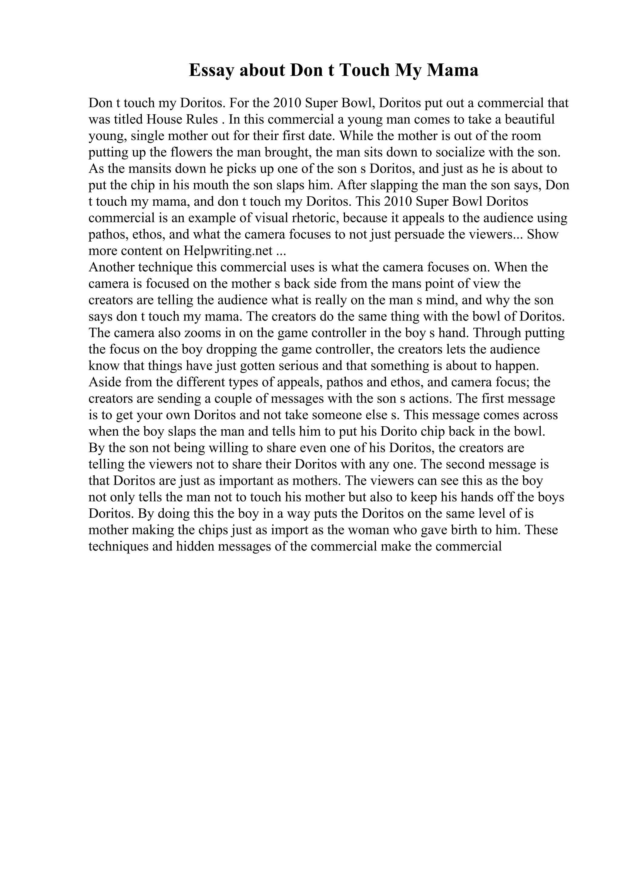 Essay about Don t Touch My Mama
Don t touch my Doritos. For the 2010 Super Bowl, Doritos put out a commercial that
was titled House Rules . In this commercial a young man comes to take a beautiful
young, single mother out for their first date. While the mother is out of the room
putting up the flowers the man brought, the man sits down to socialize with the son.
As the mansits down he picks up one of the son s Doritos, and just as he is about to
put the chip in his mouth the son slaps him. After slapping the man the son says, Don
t touch my mama, and don t touch my Doritos. This 2010 Super Bowl Doritos
commercial is an example of visual rhetoric, because it appeals to the audience using
pathos, ethos, and what the camera focuses to not just persuade the viewers... Show
more content on Helpwriting.net ...
Another technique this commercial uses is what the camera focuses on. When the
camera is focused on the mother s back side from the mans point of view the
creators are telling the audience what is really on the man s mind, and why the son
says don t touch my mama. The creators do the same thing with the bowl of Doritos.
The camera also zooms in on the game controller in the boy s hand. Through putting
the focus on the boy dropping the game controller, the creators lets the audience
know that things have just gotten serious and that something is about to happen.
Aside from the different types of appeals, pathos and ethos, and camera focus; the
creators are sending a couple of messages with the son s actions. The first message
is to get your own Doritos and not take someone else s. This message comes across
when the boy slaps the man and tells him to put his Dorito chip back in the bowl.
By the son not being willing to share even one of his Doritos, the creators are
telling the viewers not to share their Doritos with any one. The second message is
that Doritos are just as important as mothers. The viewers can see this as the boy
not only tells the man not to touch his mother but also to keep his hands off the boys
Doritos. By doing this the boy in a way puts the Doritos on the same level of is
mother making the chips just as import as the woman who gave birth to him. These
techniques and hidden messages of the commercial make the commercial
 