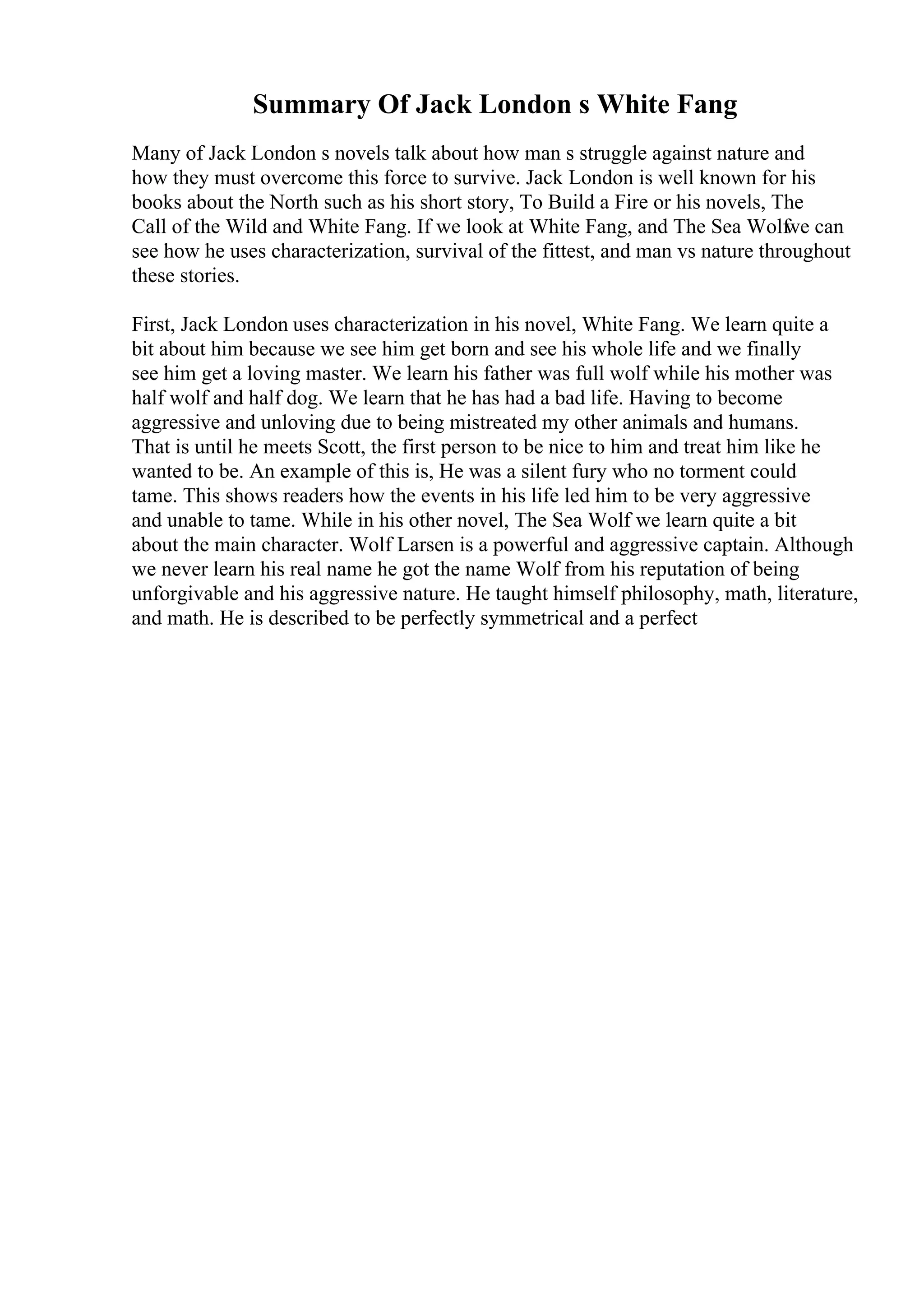Summary Of Jack London s White Fang
Many of Jack London s novels talk about how man s struggle against nature and
how they must overcome this force to survive. Jack London is well known for his
books about the North such as his short story, To Build a Fire or his novels, The
Call of the Wild and White Fang. If we look at White Fang, and The Sea Wolf
we can
see how he uses characterization, survival of the fittest, and man vs nature throughout
these stories.
First, Jack London uses characterization in his novel, White Fang. We learn quite a
bit about him because we see him get born and see his whole life and we finally
see him get a loving master. We learn his father was full wolf while his mother was
half wolf and half dog. We learn that he has had a bad life. Having to become
aggressive and unloving due to being mistreated my other animals and humans.
That is until he meets Scott, the first person to be nice to him and treat him like he
wanted to be. An example of this is, He was a silent fury who no torment could
tame. This shows readers how the events in his life led him to be very aggressive
and unable to tame. While in his other novel, The Sea Wolf we learn quite a bit
about the main character. Wolf Larsen is a powerful and aggressive captain. Although
we never learn his real name he got the name Wolf from his reputation of being
unforgivable and his aggressive nature. He taught himself philosophy, math, literature,
and math. He is described to be perfectly symmetrical and a perfect
 