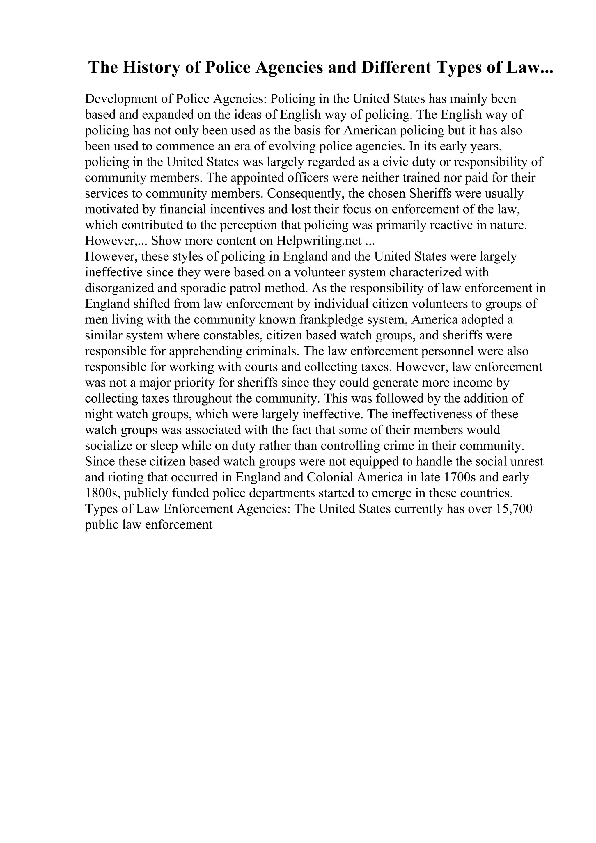 The History of Police Agencies and Different Types of Law...
Development of Police Agencies: Policing in the United States has mainly been
based and expanded on the ideas of English way of policing. The English way of
policing has not only been used as the basis for American policing but it has also
been used to commence an era of evolving police agencies. In its early years,
policing in the United States was largely regarded as a civic duty or responsibility of
community members. The appointed officers were neither trained nor paid for their
services to community members. Consequently, the chosen Sheriffs were usually
motivated by financial incentives and lost their focus on enforcement of the law,
which contributed to the perception that policing was primarily reactive in nature.
However,... Show more content on Helpwriting.net ...
However, these styles of policing in England and the United States were largely
ineffective since they were based on a volunteer system characterized with
disorganized and sporadic patrol method. As the responsibility of law enforcement in
England shifted from law enforcement by individual citizen volunteers to groups of
men living with the community known frankpledge system, America adopted a
similar system where constables, citizen based watch groups, and sheriffs were
responsible for apprehending criminals. The law enforcement personnel were also
responsible for working with courts and collecting taxes. However, law enforcement
was not a major priority for sheriffs since they could generate more income by
collecting taxes throughout the community. This was followed by the addition of
night watch groups, which were largely ineffective. The ineffectiveness of these
watch groups was associated with the fact that some of their members would
socialize or sleep while on duty rather than controlling crime in their community.
Since these citizen based watch groups were not equipped to handle the social unrest
and rioting that occurred in England and Colonial America in late 1700s and early
1800s, publicly funded police departments started to emerge in these countries.
Types of Law Enforcement Agencies: The United States currently has over 15,700
public law enforcement
 