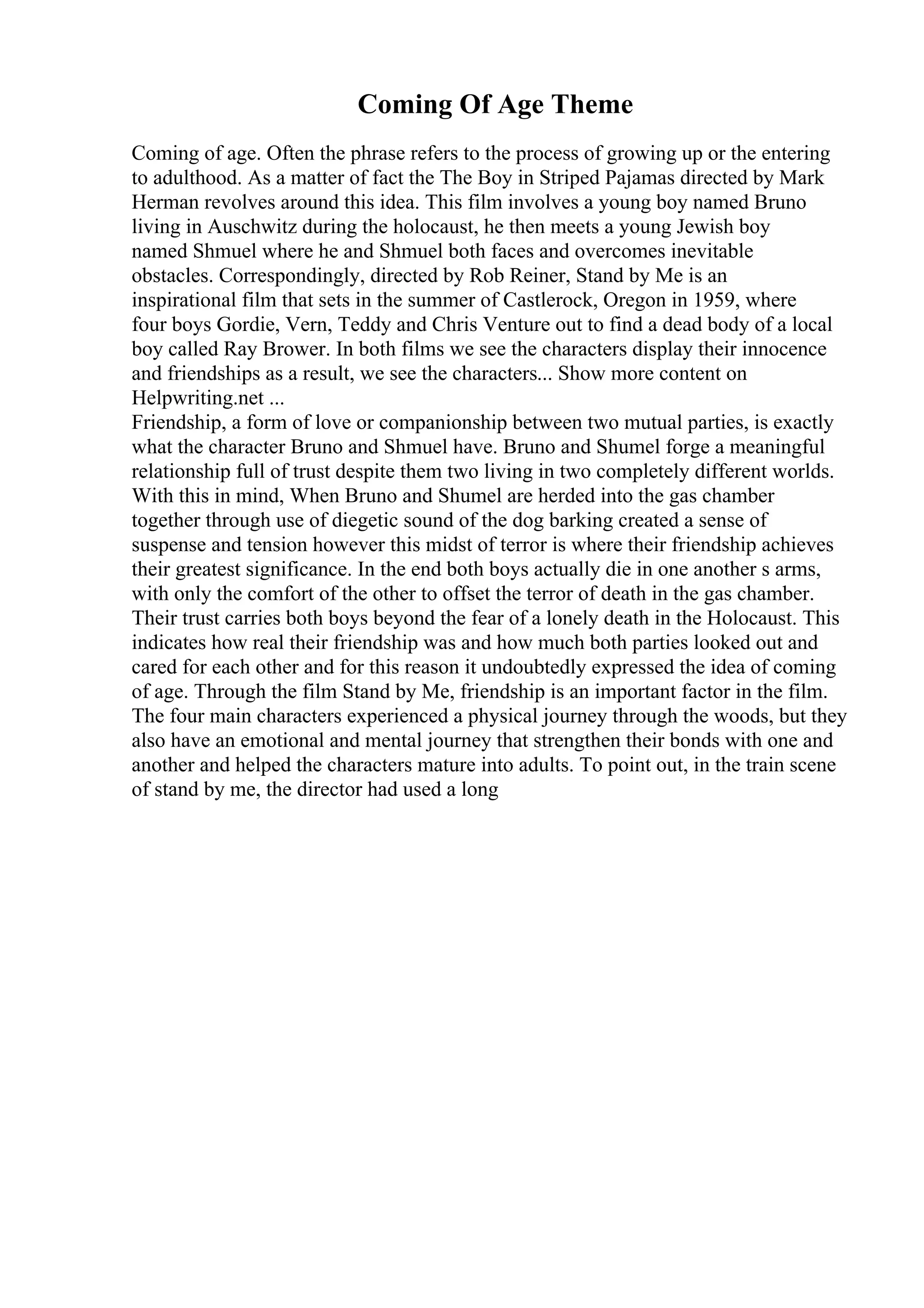 Coming Of Age Theme
Coming of age. Often the phrase refers to the process of growing up or the entering
to adulthood. As a matter of fact the The Boy in Striped Pajamas directed by Mark
Herman revolves around this idea. This film involves a young boy named Bruno
living in Auschwitz during the holocaust, he then meets a young Jewish boy
named Shmuel where he and Shmuel both faces and overcomes inevitable
obstacles. Correspondingly, directed by Rob Reiner, Stand by Me is an
inspirational film that sets in the summer of Castlerock, Oregon in 1959, where
four boys Gordie, Vern, Teddy and Chris Venture out to find a dead body of a local
boy called Ray Brower. In both films we see the characters display their innocence
and friendships as a result, we see the characters... Show more content on
Helpwriting.net ...
Friendship, a form of love or companionship between two mutual parties, is exactly
what the character Bruno and Shmuel have. Bruno and Shumel forge a meaningful
relationship full of trust despite them two living in two completely different worlds.
With this in mind, When Bruno and Shumel are herded into the gas chamber
together through use of diegetic sound of the dog barking created a sense of
suspense and tension however this midst of terror is where their friendship achieves
their greatest significance. In the end both boys actually die in one another s arms,
with only the comfort of the other to offset the terror of death in the gas chamber.
Their trust carries both boys beyond the fear of a lonely death in the Holocaust. This
indicates how real their friendship was and how much both parties looked out and
cared for each other and for this reason it undoubtedly expressed the idea of coming
of age. Through the film Stand by Me, friendship is an important factor in the film.
The four main characters experienced a physical journey through the woods, but they
also have an emotional and mental journey that strengthen their bonds with one and
another and helped the characters mature into adults. To point out, in the train scene
of stand by me, the director had used a long
 