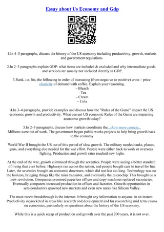 Essay about Us Economy and Gdp
1.In 4–5 paragraphs, discuss the history of the US economy including productivity, growth, markets
and government regulations.
2.In 2–3 paragraphs explain GDP: what items are included & excluded and why intermediate goods
and services are usually not included directly in GDP.
3.Rank, i.e. list, the following in order of increasing (from negative to positive) cross – price
elasticity of demand with coffee. Explain your reasoning.
– Bleach
– Tea
– Cream
– Cola
4.In 3–4 paragraphs, provide examples and discuss how the "Rules of the Game" impact the US
economic growth and productivity. What current US economic Rules of the Game are impacting
economic growth today?
5.In 2–3 paragraphs, discuss how markets coordinate the...show more content...
Millions were out of work. The government began public works projects to help bring growth back
to the economy
World War II brought the US out of this period of slow growth. The military needed tanks, planes,
guns, and everything else needed for the war effort. People were either back to work or overseas
fighting. Production and growth rates reached new highs.
At the end of the war, growth continued through the seventies. People were seeing a better standard
of living that ever before. Highways ran across the nation, and people bought cars to travel for fun.
Later, the seventies brought an economic downturn, which did not last too long. Technology was no
the horizon, bringing things like the mini transistor, and eventually the microchip. This brought on a
new revolution. Companies promised paperless offices and copy machines replaced secretaries.
Eventually computers increased production in offices and factories. Growth opportunities in
semiconductors spawned new markets and even new areas like Silicon Valley.
The most recent breakthrough is the internet. It brought any information to anyone, in an instant.
Productivity skyrocketed in areas like research and development and for researching mid term exams
on economics, particularly on questions about the history of the US economy.
While this is a quick recap of production and growth over the past 200 years, it is not over.
 
