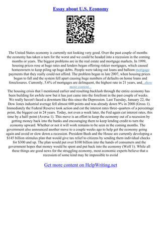 Essay about U.S. Economy
The United States economy is currently not looking very good. Over the past couple of months
the economy has taken a turn for the worst and we could be headed into a recession in the coming
months or years. The biggest problems are in the real estate and mortgage markets. In 1999,
housing prices rose at huge rates and lenders began offering riskier mortgages, which caused
homeowners to keep piling up huge debts. People were taking out loans and balloon mortgage
payments that they really could not afford. The problem began in late 2007, when housing prices
began to fall and the system fell apart causing huge numbers of defaults on home loans and
foreclosures. Currently, 5.6% of mortgages are delinquent, the highest rate in 21 years, and...show
more content...
The housing crisis that I mentioned earlier and resulting backlash through the entire economy has
been building for awhile now but it has just came into the forefront in the past couple of weeks.
We really haven't faced a downturn like this since the Depression. Last Tuesday, January 22, the
Dow Jones industrial average fell almost 600 points and was already down 9% in 2008 (Gross 1).
Immediately the Federal Reserve took action and cut the interest rates three–quarters of a percentage
point, the biggest cut in 24 years. Today, not even a week later, the Fed again cut interest rates, this
time by a half–point (Aversa 1). This move is an effort to keep the economy out of a recession by
getting money back into the banks and encouraging them to keep lending credit to turn the
economy upward. Whether or not it will work remains to be seen in the coming months. The
government also announced another move to a couple weeks ago to help get the economy going
again and avoid or slow down a recession. President Bush and the House are currently developing a
$145 billion stimulus plan that would give tax relief to citizens by sending them individual checks
for $300 and up. The plan would put over $100 billion into the hands of consumers and the
government hopes that money would be spent and put back into the economy (Wolf 1). While all
these things are good news for the struggling economy, most economic experts believe that a
recession of some kind may be impossible to avoid
Get more content on HelpWriting.net
 