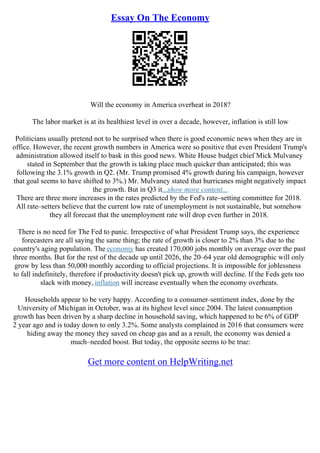 Essay On The Economy
Will the economy in America overheat in 2018?
The labor market is at its healthiest level in over a decade, however, inflation is still low
Politicians usually pretend not to be surprised when there is good economic news when they are in
office. However, the recent growth numbers in America were so positive that even President Trump's
administration allowed itself to bask in this good news. White House budget chief Mick Mulvaney
stated in September that the growth is taking place much quicker than anticipated; this was
following the 3.1% growth in Q2. (Mr. Trump promised 4% growth during his campaign, however
that goal seems to have shifted to 3%.) Mr. Mulvaney stated that hurricanes might negatively impact
the growth. But in Q3 it...show more content...
There are three more increases in the rates predicted by the Fed's rate–setting committee for 2018.
All rate–setters believe that the current low rate of unemployment is not sustainable, but somehow
they all forecast that the unemployment rate will drop even further in 2018.
There is no need for The Fed to panic. Irrespective of what President Trump says, the experience
forecasters are all saying the same thing; the rate of growth is closer to 2% than 3% due to the
country's aging population. The economy has created 170,000 jobs monthly on average over the past
three months. But for the rest of the decade up until 2026, the 20–64 year old demographic will only
grow by less than 50,000 monthly according to official projections. It is impossible for joblessness
to fall indefinitely, therefore if productivity doesn't pick up, growth will decline. If the Feds gets too
slack with money, inflation will increase eventually when the economy overheats.
Households appear to be very happy. According to a consumer–sentiment index, done by the
University of Michigan in October, was at its highest level since 2004. The latest consumption
growth has been driven by a sharp decline in household saving, which happened to be 6% of GDP
2 year ago and is today down to only 3.2%. Some analysts complained in 2016 that consumers were
hiding away the money they saved on cheap gas and as a result, the economy was denied a
much–needed boost. But today, the opposite seems to be true:
Get more content on HelpWriting.net
 