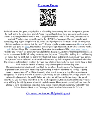 Economy Essays
Believe it or not, but, your everyday life is effected by the economy. I'm sure each person goes to
the mall, and to the shoe store. Well, let's say you just heard about these awesome sneakers, and
almost everyone you know wants a pair. You go into the shoe store to find them, and they are all
sold out! You have just been affected by the SUPPLY of a product. The more people want
something, they higher the price will be. Then, you figure you will wait for a while, until the price
of those sneakers goes down, but, they are THE most popular sneakers ever made. Guess what, the
next time you go to the store, the price has actually gone up! Because EVERYONE seems to want a
pair of these things. The company now figures that the sneakers will be...show more content...
"Needs" and "Wants" are completely different terms. People HAVE to buy the things that they need,
but do not necessarily HAVE to buy the things that they want. Things like clothing, food and housing
are things that we need, but, we can live without such things as the latest sneakers, or video games.
Each persons' needs and wants are somewhat determined by their own personal economic situation.
If a person is independently wealthy, they can buy whatever they wish, but most people have to deal
with a certain amount of money. They cannot spend whatever they wish.
Our country right now is at an all time high for spending, despite some of the happenings on
September 11th. This is not necessarily a good thing. You have heard the old saying, "a penny
saved is a penny earned", well that is exactly what people are now saving. One penny is now
being saved for every $10 worth of income. Our country has one of the lowest savings rates of any
industrialized country in the world. When we retire, we will have to live on things like social
security. As you may have heard from all the election promises, the candidates are telling everyone
they will help the elderly people with their medicine costs. These people probably did not have the
chance to save. Savings is an important thing in our country. It is also carefully watched by the
Federal Reserve Bank. Alan Greenspan, is the head or chairman of the Federal
Get more content on HelpWriting.net
 