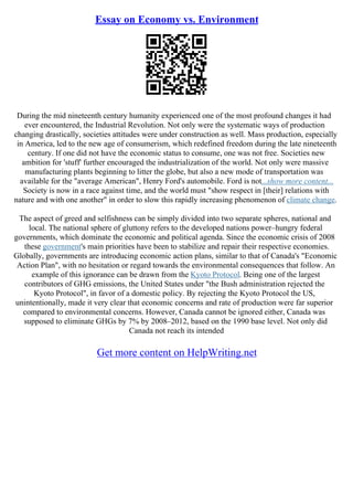 Essay on Economy vs. Environment
During the mid nineteenth century humanity experienced one of the most profound changes it had
ever encountered, the Industrial Revolution. Not only were the systematic ways of production
changing drastically, societies attitudes were under construction as well. Mass production, especially
in America, led to the new age of consumerism, which redefined freedom during the late nineteenth
century. If one did not have the economic status to consume, one was not free. Societies new
ambition for 'stuff' further encouraged the industrialization of the world. Not only were massive
manufacturing plants beginning to litter the globe, but also a new mode of transportation was
available for the "average American", Henry Ford's automobile. Ford is not...show more content...
Society is now in a race against time, and the world must "show respect in [their] relations with
nature and with one another" in order to slow this rapidly increasing phenomenon of climate change.
The aspect of greed and selfishness can be simply divided into two separate spheres, national and
local. The national sphere of gluttony refers to the developed nations power–hungry federal
governments, which dominate the economic and political agenda. Since the economic crisis of 2008
these government's main priorities have been to stabilize and repair their respective economies.
Globally, governments are introducing economic action plans, similar to that of Canada's "Economic
Action Plan", with no hesitation or regard towards the environmental consequences that follow. An
example of this ignorance can be drawn from the Kyoto Protocol. Being one of the largest
contributors of GHG emissions, the United States under "the Bush administration rejected the
Kyoto Protocol", in favor of a domestic policy. By rejecting the Kyoto Protocol the US,
unintentionally, made it very clear that economic concerns and rate of production were far superior
compared to environmental concerns. However, Canada cannot be ignored either, Canada was
supposed to eliminate GHGs by 7% by 2008–2012, based on the 1990 base level. Not only did
Canada not reach its intended
Get more content on HelpWriting.net
 