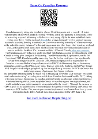 Essay On Canadian Economy
Canada is currently sitting at a population of over 30 million people and is ranked 11th in the
world in terms of exports (Canada: Economic Freedom, 2017). The economy in the country seems
to be thriving very well with many skilled workers and plenty of jobs for most individuals in the
civilian labor force. For the most part, Canada has always done pretty well in terms of having a
successful economy. Starting in the early 50s Canada was thriving primarily off of the waterways
unlike today the country thrives off selling petroleum, cars, and other things other countries need and
want. Although this shift from a farm based economy too much more industrialization did not
happen until after the Great War, it wasn't until the 1920s until Canada...show more content...
The Canadian economy today is at an all–time high with higher economic growth and rising GDP
Canada is seeing great changes in the economy. The GDP increase by 1.1 percent in just the first
3 months of 2017. Canada is quickly recovering from the decline in oil prices that significantly
slowed down the growth of the Canadian GDP. Because oil plays such a major role in the
Canadian economy this had a huge tole on the overall GDP of this country. But, as the country
approaches an increased GDP the energy sector does not seem to be hindering the GDP any longer.
With the price of oil and gas going back up this has significantly increased the GDP of Canada due
to the large amount of petroleum that Canada produces.
The consumers are also playing the major role in bringing up the overall GDP through " wholesale
retail and manufacturing" according to an article from Canadian Business (Castaldo, 2017). Along
with more purchases being made by canadian citizens Canada has also seen a significant increase
within the housing market. More people in Canada are now buying and looking for homes, this
could partially be due to the increase in immigrants within the country. Although the increase in
GDP is great for the country some economist feel as though this will not last long and Canada will
soon see a GDP decline. Due to some government implemented benefits that have been given to
citizens (Castaldo, 2017). With all these things giving rise to the GDP there is the
Get more content on HelpWriting.net
 