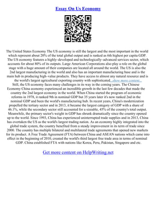 Essay On Us Economy
The United States Economy The US economy is still the largest and the most important in the world
which represent about 20% of the total global output and is ranked as 6th highest per capita GDP.
The US economy features a highly–developed and technologically–advanced services sector, which
accounts for about 80% of its outputs. Large American Corporations also play a role on the global
stage with a huge amount of their companies are located all around the world. The US is also the
2nd largest manufacturing in the world and also has an important manufacturing base and is the
main hub in producing high–value products. They have access to almost any natural resource and is
the world's largest agricultural exporting country with sophisticated...show more content...
Still, the US economy faces many challenges in its way in the coming years. The Chinese
Economy China economy experienced an incredible growth in the last few decades that made the
country the 2nd largest economy in the world. When China started the program of economic
reforms in 1978, it ranked 9th in nominal GDP but 35 years later it's now ranked 2nd in the
nominal GDP and been the world's manufacturing hub. In recent years, China's modernization
propelled the tertiary sector and in 2013, it became the largest category of GDP with a share of
46.1%, while the secondary sector still accounted for a sizeable, 45% of the country's total output.
Meanwhile, the primary sector's weight in GDP has shrunk dramatically since the country opened
up to the world. Since 1993, China has experienced uninterrupted trade supplies and in 2013, China
has overtaken the US as the world's largest trading nation. As an economy highly integrated into the
global trade system, the country benefited from a steady improvement in its term of trade since
2000. The country has multiple bilateral and multilateral trade agreements that opened new markets
for its product. A Free Trade Agreement (FTA) between China and ASEAN nations which came into
effect in the beginning of 2010, created the world's third largest free trade area in terms of nominal
GDP. China established FTA with nations like Korea, Peru, Pakistan, Singapore and etc.
Get more content on HelpWriting.net
 
