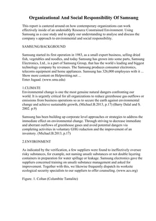Organizational And Social Responsibility Of Samsung
This report is cantered around on how contemporary organizations can work
effectively inside of an undeniably Resource Constrained Environment. Using
Samsung as a case study and to apply our understanding to analyse and discuss the
company s approach to environmental and social responsibility.
SAMSUNG/BACKGROUND
Samsung started its first operation in 1983, as a small export business, selling dried
fish, vegetables and noodles, and today Samsung has grown into some parts, Samsung
Electronics, Ltd., is a part of Samsung Group, that has the world s leading and biggest
technology company by revenues. The Samsung produces consumer electronics,
telecoms equipment and home appliances. Samsung has 326,000 employees with it ...
Show more content on Helpwriting.net ...
Enter Jugaad. (www.smu.edu)
1.CLIMATE
Environmental change is one the most genuine natural dangers confronting our
world. It is urgently critical for all organizations to reduce greenhouse gas outflows or
emissions from business operations so as to secure the earth against environmental
change and achieve sustainable growth, (Michael.B.2013, p.17) (Barry Dalal and S.
2002. p.9)
Samsung has been building up corporate level approaches or strategies to address the
immediate effect on environmental change. Through striving to decrease immediate
and aberrant outflows of greenhouse gases and avoid potential dangers via
completing activities in voluntary GHG reduction and the improvement of an
inventory. (Michael.B.2013, p.17)
2.ENVIRONMENT
As indicated by the verification, a few suppliers were found to ineffectively oversee
risky substances, for example, not naming unsafe substances or not double layering
containers in preparation for water spillage or leakage. Samsung electronics gave the
suppliers concerned training on unsafe substance management and asked for
improvement. Together with this, we likewise frequently dispatch its worksite
ecological security specialists to our suppliers to offer counseling. (www.acs.org)
Figure. 1. Coltan (Columbite Tantalite)
 