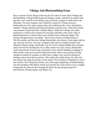 Vikings And Blacksmithing Essay
Have a minute? Good. Because that may be all it takes to learn about Vikings and
blacksmithing. Vikings killed numerous bishops, monks, and priest no matter what
age they were. And for every fatality, they each had a weapon to strike fear in the
christians. Yet such weapons were crafted by a hand of a Viking, however,
blacksmiths not only made weapons they also crafted jewelry, tools, decorations,
andnails. Vikings attacked and looted monasteries and the town, where they looted
vast amounts of gold and other valuable objects. While the Vikings were often
portrayed as violent cruel creatures for messing with those who weren t able to
defend themselves or protect their most valuable items within the chapel. The
Vikings thought process on raiding... Show more content on Helpwriting.net ...
The first metals used from the vikings blacksmiths were bronze, from copper and tin
ore, and iron, however, iron was a stronger metal and was simple enough to get
(Morette, Procter, Ryder, and Wight, P.g 34). As for a blacksmiththe most common
choice for fuel for smelting the ore or other metals was coal; mostly, blacksmiths
used various kinds of tools such as; hammers were used for bending or shaping of
other metals, tongs were used for lifting hot metals, shears were used for cutting,
moulds an outline for weapons or other tools, wedges were used for splitting or
holding, and an anvil that is used for a flat surface for metals (Jones, P.g 48), and
the vikings also made horseshoes. In the article, The Evolution of Materials in Arms
and Armors: The Viking Seax Knife, one of the major beginnings of blacksmithing
was the founding of the bellow which was used for the coals to burn even at a higher
temperature by using air flow through the flame having enough oxygen for
fuel.(Morette, Procter, Ryder, and Wight, P.g
 