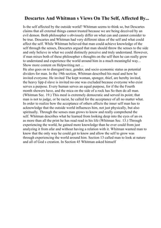 Descartes And Whitman s Views On The Self, Affected By...
Is the self affected by the outside world? Whitman seems to think so, but Descartes
claims that all external things cannot trusted because we are being deceived by an
evil demon. Both philosopher s obviously differ on what can and cannot consider to
be true. Descartes and Whitman had very different ideas of the self and what could
affect the self. While Whitman believed that man could achieve knowledge of the
self through the senses, Descartes argued that man should throw the senses to the side
and only believe in what we could distinctly perceive and truly understand. However,
if man mixes both of these philosopher s thoughts on the self then he can really grow
to understand and experience the world around him in a much meaningful way...
Show more content on Helpwriting.net ...
He also goes on to disregard race, gender, and socio economic status as potential
dividers for man. In the 19th section, Whitman described his meal and how he
invited everyone. He invited The kept woman, sponger, thief, are hereby invited,
the heavy lipp d slave is invited no one was excluded because everyone who exist
serves a purpose. Every human serves an equal purpose, for if the the Fourth
month showers have, and the mica on the side of a rock has So then do all man.
(Whitman Sec. 19.) This meal is extremely democratic and served its point; that
man is not to judge, or be racist, he called for the acceptance of all no matter what.
In order to realize how the acceptance of others affects the inner self man has to
acknowledge that the outside world influences him, not just physically, but also
spiritually. Through the senses man grows to know and really comprehend the
self. Whitman describes what he learned from looking deep into the eyes of an ox
as more than all the print he has read read in his life (Whitman Sec. 13.) Through
experiencing the world, he gained more knowledge than he ever could from just
analyzing it from afar and without having a relation with it. Whitman wanted man to
know that the only way he could get to know and allow the self to grow was
through experiencing the world around him. Section 13 called man to look at nature
and all of God s creation. In Section 45 Whitman asked himself
 