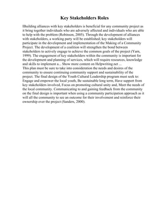 Key Stakeholders Roles
IBuilding alliances with key stakeholders is beneficial for any community project as
it bring together individuals who are adversely affected and individuals who are able
to help with the problem (Robinson, 2005). Through the development of alliances
with stakeholders, a working party will be established; key stakeholders will
participate in the development and implementation of the Making of a Community
Project. The development of a coalition will strengthen the bond between
stakeholders to actively engage to achieve the common goals of the project (Yarn,
1999). The engagement of key stakeholders within the community is important for
the development and planning of services, which will require resources, knowledge
and skills to implement a... Show more content on Helpwriting.net ...
This plan must be sure to take into consideration the needs and desires of the
community to ensure continuing community support and sustainability of the
project. The final design of the Youth Cultural Leadership program must seek to:
Engage and empower the local youth, Be sustainable long term, Have support from
key stakeholders involved, Focus on promoting cultural unity and, Meet the needs of
the local community. Communicating to and gaining feedback from the community
on the final design is important when using a community participation approach as it
will all the community to see an outcome for their involvement and reinforce their
ownership over the project (Sanders, 2000).
 