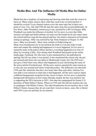 Media Bias And The Influence Of Media Bias In Online
Media
Media bias has a tendency of expressing and showing what they want the viewer to
focus on. Many online sources show what they want to be covered and how it
should be covered. Every channel station cover the same topic but in their own
point of view. Fox, Abc and CNN all state the same story but covered differently. In
Fox News, Abby Wambach, retired soccer star, arrested for a DUI in Oregon. Abby
Wambach was under the influence of alcohol. In Fox news it covers that Abby
missed a red light and failed sobriety test and even the breath test.It also states when
she retired and how long she has played and how she stated a statement on Facebook
stating an apology. Abby was arrested by Sgt. Peter Simpson in Oregon. In Abc
news, Abby was arrested... Show more content on Helpwriting.net ...
Many news broadcasters try to not mention the truth or even just make it look
short and simple like nothing bad happened or it never happened. In Fox news it
stated the name of the police officer and how everything happened at its time of
place by covering it fully. Also stating what Wambach had posted on her online
media page, Facebook. On Abc news it also mentioned how she published an
apology but left out where it was posted. It also mentioned the reason why she got
got arrested and where she was taken to Multnomah County Jail. On CNN news
just gave a brief short story about what happened, by just mentioning the cause of
the arrest and her Facebook post. All the news sources reported the same reason as
to why she was arrested and where it had taken place. The difference was that both
CNN and Abc stated the time but a few hours later than each other, whereas Fox
new didn t even mention at what time it had happened. All the news sources stated
a different background viewpoint for the viewer to know. In Fox news it stated her
background information on how many Olympic medals she has won and how she
is supporting the FIFA decision in 2015. Also that she campaigned for former U.S.
Secretary of State Hillary Clinton. Where as CNN and Abc did not mention she was
in campaigns with Hillary Clinton. The other broadcasters do not mention she is with
Hillary Clinton, because they do not want their viewers to know, since Abc is liberal
and CNN is just out and they do not mention
 