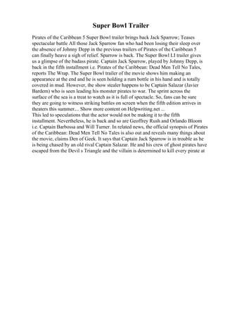 Super Bowl Trailer
Pirates of the Caribbean 5 Super Bowl trailer brings back Jack Sparrow; Teases
spectacular battle All those Jack Sparrow fan who had been losing their sleep over
the absence of Johnny Depp in the previous trailers of Pirates of the Caribbean 5
can finally heave a sigh of relief. Sparrow is back. The Super Bowl LI trailer gives
us a glimpse of the badass pirate. Captain Jack Sparrow, played by Johnny Depp, is
back in the fifth installment i.e. Pirates of the Caribbean: Dead Men Tell No Tales,
reports The Wrap. The Super Bowl trailer of the movie shows him making an
appearance at the end and he is seen holding a rum bottle in his hand and is totally
covered in mud. However, the show stealer happens to be Captain Salazar (Javier
Bardem) who is seen leading his monster pirates to war. The sprint across the
surface of the sea is a treat to watch as it is full of spectacle. So, fans can be sure
they are going to witness striking battles on screen when the fifth edition arrives in
theaters this summer.... Show more content on Helpwriting.net ...
This led to speculations that the actor would not be making it to the fifth
installment. Nevertheless, he is back and so are Geoffrey Rush and Orlando Bloom
i.e. Captain Barbossa and Will Turner. In related news, the official synopsis of Pirates
of the Caribbean: Dead Men Tell No Tales is also out and reveals many things about
the movie, claims Den of Geek. It says that Captain Jack Sparrow is in trouble as he
is being chased by an old rival Captain Salazar. He and his crew of ghost pirates have
escaped from the Devil s Triangle and the villain is determined to kill every pirate at
 