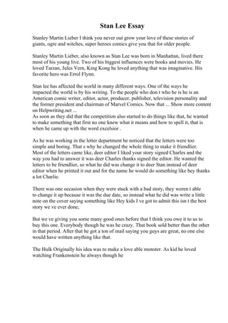 Stan Lee Essay
Stanley Martin Lieber I think you never out grow your love of these stories of
giants, ogre and witches, super heroes comics give you that for older people.
Stanley Martin Lieber, also known as Stan Lee was born in Manhattan, lived there
most of his young live. Two of his biggest influences were books and movies. He
loved Tarzan, Jules Vern, King Kong he loved anything that was imaginative. His
favorite hero was Errol Flynn.
Stan lee has affected the world in many different ways. One of the ways he
impacted the world is by his writing. To the people who don t who he is he is an
American comic writer, editor, actor, producer, publisher, television personality and
the former president and chairman of Marvel Comics. Now that ... Show more content
on Helpwriting.net ...
As soon as they did that the competition also started to do things like that, he wanted
to make something that first no one knew what it means and how to spell it, that is
when he came up with the word excelsior .
As he was working in the letter department he noticed that the letters were too
simple and boring. That s why he changed the whole thing to make it friendlier.
Most of the letters came like, deer editor I liked your story signed Charles and the
way you had to answer it was deer Charles thanks signed the editor. He wanted the
letters to be friendlier, so what he did was change it to deer Stan instead of deer
editor when he printed it out and for the name he would do something like hey thanks
a lot Charlie.
There was one occasion when they were stuck with a bad story, they weren t able
to change it up because it was the due date, so instead what he did was write a little
note on the cover saying something like Hey kids I ve got to admit this isn t the best
story we ve ever done,
But we ve giving you some many good ones before that I think you owe it to us to
buy this one. Everybody though he was he crazy. That book sold better than the other
in that period. After that he got a ton of mail saying you guys are great, no one else
would have written anything like that.
The Hulk Originally his idea was to make a love able monster. As kid he loved
watching Frankenstein he always though he
 
