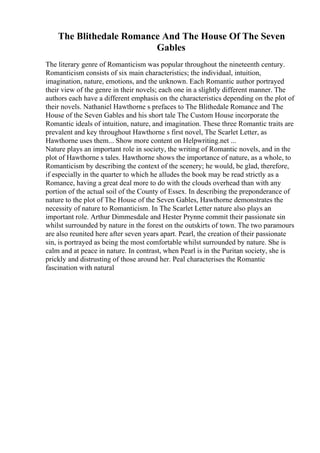 The Blithedale Romance And The House Of The Seven
Gables
The literary genre of Romanticism was popular throughout the nineteenth century.
Romanticism consists of six main characteristics; the individual, intuition,
imagination, nature, emotions, and the unknown. Each Romantic author portrayed
their view of the genre in their novels; each one in a slightly different manner. The
authors each have a different emphasis on the characteristics depending on the plot of
their novels. Nathaniel Hawthorne s prefaces to The Blithedale Romance and The
House of the Seven Gables and his short tale The Custom House incorporate the
Romantic ideals of intuition, nature, and imagination. These three Romantic traits are
prevalent and key throughout Hawthorne s first novel, The Scarlet Letter, as
Hawthorne uses them... Show more content on Helpwriting.net ...
Nature plays an important role in society, the writing of Romantic novels, and in the
plot of Hawthorne s tales. Hawthorne shows the importance of nature, as a whole, to
Romanticism by describing the context of the scenery; he would, be glad, therefore,
if especially in the quarter to which he alludes the book may be read strictly as a
Romance, having a great deal more to do with the clouds overhead than with any
portion of the actual soil of the County of Essex. In describing the preponderance of
nature to the plot of The House of the Seven Gables, Hawthorne demonstrates the
necessity of nature to Romanticism. In The Scarlet Letter nature also plays an
important role. Arthur Dimmesdale and Hester Prynne commit their passionate sin
whilst surrounded by nature in the forest on the outskirts of town. The two paramours
are also reunited here after seven years apart. Pearl, the creation of their passionate
sin, is portrayed as being the most comfortable whilst surrounded by nature. She is
calm and at peace in nature. In contrast, when Pearl is in the Puritan society, she is
prickly and distrusting of those around her. Peal characterises the Romantic
fascination with natural
 