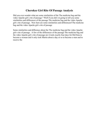 Cherokee Girl Rite Of Passage Analysis
Did you ever wonder what are some similarities of the The medicine bag and the
video Apache girl s rite of passage ? Well if you did i m going to tell you some
similarities and differences of the passage The medicine bag and the video Apache
girl s rite of passage . Now here are some similarities and differenceof The medicine
bag and the video Apache girl s rite of passage
Some similarities and difference about the The medicine bag and the video Apache
girl s rite of passage . A few of the differences of the passage The medicine bag and
the video Apache girl s rite of passage are it took exactly four days for DeChina to
become a woman and it only took Martin about a day or so to become a man and to
receive the
 