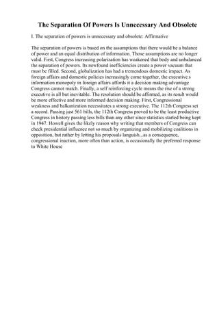 The Separation Of Powers Is Unnecessary And Obsolete
I. The separation of powers is unnecessary and obsolete: Affirmative
The separation of powers is based on the assumptions that there would be a balance
of power and an equal distribution of information. Those assumptions are no longer
valid. First, Congress increasing polarization has weakened that body and unbalanced
the separation of powers. Its newfound inefficiencies create a power vacuum that
must be filled. Second, globalization has had a tremendous domestic impact. As
foreign affairs and domestic policies increasingly come together, the executive s
information monopoly in foreign affairs affords it a decision making advantage
Congress cannot match. Finally, a self reinforcing cycle means the rise of a strong
executive is all but inevitable. The resolution should be affirmed, as its result would
be more effective and more informed decision making. First, Congressional
weakness and balkanization necessitates a strong executive. The 112th Congress set
a record. Passing just 561 bills, the 112th Congress proved to be the least productive
Congress in history passing less bills than any other since statistics started being kept
in 1947. Howell gives the likely reason why writing that members of Congress can
check presidential influence not so much by organizing and mobilizing coalitions in
opposition, but rather by letting his proposals languish...as a consequence,
congressional inaction, more often than action, is occasionally the preferred response
to White House
 