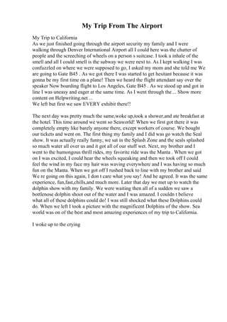 My Trip From The Airport
My Trip to California
As we just finished going through the airport security my family and I were
walking through Denver International Airport all I could here was the chatter of
people and the screeching of wheels on a person s suitcase. I took a inhale of the
smell and all I could smell is the subway we were next to. As I kept walking I was
confuzzled on where we were supposed to go, I asked my mom and she told me We
are going to Gate B45 . As we got there I was started to get hesitant because it was
gonna be my first time on a plane! Then we heard the flight attendant say over the
speaker Now boarding flight to Los Angeles, Gate B45 . As we stood up and got in
line I was uneasy and eager at the same time. As I went through the ... Show more
content on Helpwriting.net ...
We left but first we saw EVERY exhibit there!!
The next day was pretty much the same,woke up,took a shower,and ate breakfast at
the hotel. This time around we went so Seaworld! When we first got there it was
completely empty like barely anyone there, except workers of course. We bought
our tickets and went on. The first thing my family and I did was go watch the Seal
show. It was actually really funny, we sat in the Splash Zone and the seals splashed
so much water all over us and it got all of our stuff wet. Next, my brother and I
went to the humongous thrill rides, my favorite ride was the Manta . When we got
on I was excited, I could hear the wheels squeaking and then we took off I could
feel the wind in my face my hair was waving everywhere and I was having so much
fun on the Manta. When we got off I rushed back to line with my brother and said
We re going on this again, I don t care what you say! And he agreed. It was the same
experience, fun,fast,chills,and much more. Later that day we met up to watch the
dolphin show with my family. We were waiting then all of a sudden we saw a
bottlenose dolphin shoot out of the water and I was amazed. I couldn t believe
what all of these dolphins could do! I was still shocked what these Dolphins could
do. When we left I took a picture with the magnificent Dolphins of the show. Sea
world was on of the best and most amazing experiences of my trip to California.
I woke up to the crying
 
