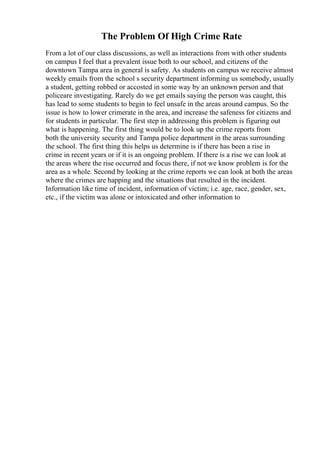 The Problem Of High Crime Rate
From a lot of our class discussions, as well as interactions from with other students
on campus I feel that a prevalent issue both to our school, and citizens of the
downtown Tampa area in general is safety. As students on campus we receive almost
weekly emails from the school s security department informing us somebody, usually
a student, getting robbed or accosted in some way by an unknown person and that
policeare investigating. Rarely do we get emails saying the person was caught, this
has lead to some students to begin to feel unsafe in the areas around campus. So the
issue is how to lower crimerate in the area, and increase the safeness for citizens and
for students in particular. The first step in addressing this problem is figuring out
what is happening. The first thing would be to look up the crime reports from
both the university security and Tampa police department in the areas surrounding
the school. The first thing this helps us determine is if there has been a rise in
crime in recent years or if it is an ongoing problem. If there is a rise we can look at
the areas where the rise occurred and focus there, if not we know problem is for the
area as a whole. Second by looking at the crime reports we can look at both the areas
where the crimes are happing and the situations that resulted in the incident.
Information like time of incident, information of victim; i.e. age, race, gender, sex,
etc., if the victim was alone or intoxicated and other information to
 