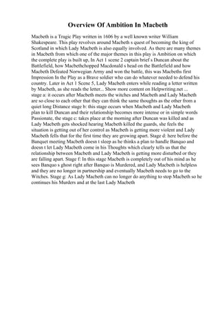 Overview Of Ambition In Macbeth
Macbeth is a Tragic Play written in 1606 by a well known writer William
Shakespeare. This play revolves around Macbeth s quest of becoming the king of
Scotland in which Lady Macbeth is also equally involved. As there are many themes
in Macbeth from which one of the major themes in this play is Ambition on which
the complete play is built up, In Act 1 scene 2 captain brief s Duncan about the
Battlefield, how Macbethchopped Macdonald s head on the Battlefield and how
Macbeth Defeated Norwegian Army and won the battle, this was Macbeths first
Impression In the Play as a Brave soldier who can do whatever needed to defend his
country. Later in Act 1 Scene 5, Lady Macbeth enters while reading a letter written
by Macbeth, as she reads the letter... Show more content on Helpwriting.net ...
stage a: it occurs after Macbeth meets the witches and Macbeth and Lady Macbeth
are so close to each other that they can think the same thoughts as the other from a
quiet long Distance stage b: this stage occurs when Macbeth and Lady Macbeth
plan to kill Duncan and their relationship becomes more intense or in simple words
Passionate, the stage c: takes place at the morning after Duncan was killed and as
Lady Macbeth gets shocked hearing Macbeth killed the guards, she feels the
situation is getting out of her control as Macbeth is getting more violent and Lady
Macbeth fells that for the first time they are growing apart. Stage d: here before the
Banquet meeting Macbeth doesn t sleep as he thinks a plan to handle Banquo and
doesn t let Lady Macbeth come in his Thoughts which clearly tells us that the
relationship between Macbeth and Lady Macbeth is getting more disturbed or they
are falling apart. Stage f: In this stage Macbeth is completely out of his mind as he
sees Banquo s ghost right after Banquo is Murdered, and Lady Macbeth is helpless
and they are no longer in partnership and eventually Macbeth needs to go to the
Witches. Stage g: As Lady Macbeth can no longer do anything to stop Macbeth so he
continues his Murders and at the last Lady Macbeth
 