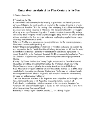 Essay about Analysis of the Film Century in the Sun
A Century in the Sun
7 Terms from the film
1.Standard Oil: only company in the industry to guarantee a uniformed quality of
kerosene. It became the most sought out product in the country, bringing in investor
after investor. Standard Oil is the country s first monopoly, Rockefeller was in charge.
2.Monopoly: a market structure in which one firm has complete control oversupply
allowing to set a profit maximizing price. A market complete dominated by a single
firm where it has complete control over total supply. They produce the unique product
with no substitutes, the firm is a price maker and by changing supply the can charge
what they want to maximize profit.
3.Harpers Weekly: was an American magazine that was for the emancipation and...
Show more content on Helpwriting.net ...
3.Henry Flagler: influenced the development of Florida s east coast, for example he
was responsible for the Florida East Coast Railway, throughout his life time he made
a contribution to Florida s economy with the help of tourism and agriculture. He
joined Rockefeller to the finding of Standard Oil. He constructed a hotel called Ponce
de Leon in St. Augustine and produced a railroad system for more people to visit
Florida.
4.Mary Lily Kenan: third wife of Henry Flagler, they moved to Palm Beach estate.
Flagler had a wedding present for Mary called the Whitehall, which is now the
Flagler Museum, it was originally for wealthy Americans in the Gilded Age.
5.Ida Alice: after two years of Henry s first wife death he married Ida in 1881. They
traveled to St. Augustine together and this is where Flagler saw his vision of hotels
and transportation here. Ida was diagnosed with a mental illness and he eventually
divorced her and remarried right away.
6.Andrew Anderson: was born in St. Augustine was a physician, philanthropist, and
helped construct the city of St. Augustine by adding multiple works of art.
7.Julia Tuttle: born in Ohio, 1848 is recognized as the one female founder of an
American city. She convinced Flagler to extend his new railway to the Miami River
which is now today Downtown Miami.
Summary of Henry Flagler s life On January 22, 1912 Henry Flagler
 