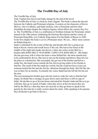 The Twelfth Day of July
The Twelfth Day of July
Task: Explain how Kevin and Sadie change by the end of the novel
The Twelfth Day of July is a book by Joan Lingard. This book is about the discord
between the Catholic and Protestant religions. It centres on the characters of Kevin
McCoy, who is Catholic, and Sadie Jackson, who is Protestant and how their
friendship develops despite the religious bigotry which affects the country they live
in. The Twelfth Day of July is a celebration in Northern Ireland, for Protestants which
started in the 18th century celebrating the Glorious Revolution and the victory of
Protestant King Billy over Catholic King James II at the Battle of Boyne in 1690.
In the first chapter the book is set in a Protestant street. We are... Show more content
on Helpwriting.net ...
Sadie is infuriated by the events of that day and decides that she is going to go
back to Kevin s house and wreak havoc if she can. She leaves her house in the
middle of the night and sneaks into Kevin s, there she writes on the McCoy s
kitchen table KING BILLY WAS HERE. LONG LIVE KING BILLY . She thinks
she has got away with it when she hears a noise behind her; she turns around only
to be confronted by Kevin. She tries to run out the kitchen and throws flour all over
the place as a distraction. She succeeded, she got out of the kitchen and hid in a
stinky bin, she heard voices outside the bin, Kevin giving orders to his friends to
find her. The smell of the bin made her wretch, but she could not leave it just yet,
someone kicked the bin and she felt the vibrations through her body. She felt like she
was in there for an eternity. Eventually the voices faded and she left the bin but not
the area.
The next morning her brother goes into her room to wake her only to find her bed
empty, he thinks this is strange, he goes down stairs and there is still no sign of
Sadie. He decides to go to Kevins house and asked his friends Linda and Steve to go
with him, they go in search of Sadie, when they arrive at Kevins house they are
told by the McCoy s that they have not seen her so they go home to speak to his
parents by this time he is really worries about his sister. After speaking to his parents
they all decide to go back to Kevin s,
 