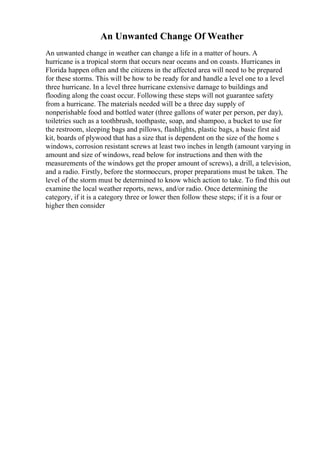 An Unwanted Change Of Weather
An unwanted change in weather can change a life in a matter of hours. A
hurricane is a tropical storm that occurs near oceans and on coasts. Hurricanes in
Florida happen often and the citizens in the affected area will need to be prepared
for these storms. This will be how to be ready for and handle a level one to a level
three hurricane. In a level three hurricane extensive damage to buildings and
flooding along the coast occur. Following these steps will not guarantee safety
from a hurricane. The materials needed will be a three day supply of
nonperishable food and bottled water (three gallons of water per person, per day),
toiletries such as a toothbrush, toothpaste, soap, and shampoo, a bucket to use for
the restroom, sleeping bags and pillows, flashlights, plastic bags, a basic first aid
kit, boards of plywood that has a size that is dependent on the size of the home s
windows, corrosion resistant screws at least two inches in length (amount varying in
amount and size of windows, read below for instructions and then with the
measurements of the windows get the proper amount of screws), a drill, a television,
and a radio. Firstly, before the stormoccurs, proper preparations must be taken. The
level of the storm must be determined to know which action to take. To find this out
examine the local weather reports, news, and/or radio. Once determining the
category, if it is a category three or lower then follow these steps; if it is a four or
higher then consider
 