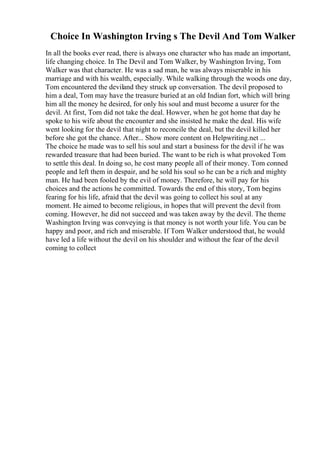 Choice In Washington Irving s The Devil And Tom Walker
In all the books ever read, there is always one character who has made an important,
life changing choice. In The Devil and Tom Walker, by Washington Irving, Tom
Walker was that character. He was a sad man, he was always miserable in his
marriage and with his wealth, especially. While walking through the woods one day,
Tom encountered the deviland they struck up conversation. The devil proposed to
him a deal, Tom may have the treasure buried at an old Indian fort, which will bring
him all the money he desired, for only his soul and must become a usurer for the
devil. At first, Tom did not take the deal. Howver, when he got home that day he
spoke to his wife about the encounter and she insisted he make the deal. His wife
went looking for the devil that night to reconcile the deal, but the devil killed her
before she got the chance. After... Show more content on Helpwriting.net ...
The choice he made was to sell his soul and start a business for the devil if he was
rewarded treasure that had been buried. The want to be rich is what provoked Tom
to settle this deal. In doing so, he cost many people all of their money. Tom conned
people and left them in despair, and he sold his soul so he can be a rich and mighty
man. He had been fooled by the evil of money. Therefore, he will pay for his
choices and the actions he committed. Towards the end of this story, Tom begins
fearing for his life, afraid that the devil was going to collect his soul at any
moment. He aimed to become religious, in hopes that will prevent the devil from
coming. However, he did not succeed and was taken away by the devil. The theme
Washington Irving was conveying is that money is not worth your life. You can be
happy and poor, and rich and miserable. If Tom Walker understood that, he would
have led a life without the devil on his shoulder and without the fear of the devil
coming to collect
 