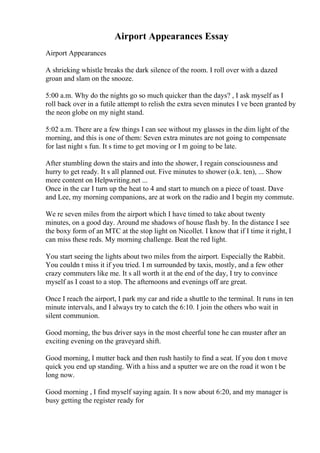 Airport Appearances Essay
Airport Appearances
A shrieking whistle breaks the dark silence of the room. I roll over with a dazed
groan and slam on the snooze.
5:00 a.m. Why do the nights go so much quicker than the days? , I ask myself as I
roll back over in a futile attempt to relish the extra seven minutes I ve been granted by
the neon globe on my night stand.
5:02 a.m. There are a few things I can see without my glasses in the dim light of the
morning, and this is one of them: Seven extra minutes are not going to compensate
for last night s fun. It s time to get moving or I m going to be late.
After stumbling down the stairs and into the shower, I regain consciousness and
hurry to get ready. It s all planned out. Five minutes to shower (o.k. ten), ... Show
more content on Helpwriting.net ...
Once in the car I turn up the heat to 4 and start to munch on a piece of toast. Dave
and Lee, my morning companions, are at work on the radio and I begin my commute.
We re seven miles from the airport which I have timed to take about twenty
minutes, on a good day. Around me shadows of house flash by. In the distance I see
the boxy form of an MTC at the stop light on Nicollet. I know that if I time it right, I
can miss these reds. My morning challenge. Beat the red light.
You start seeing the lights about two miles from the airport. Especially the Rabbit.
You couldn t miss it if you tried. I m surrounded by taxis, mostly, and a few other
crazy commuters like me. It s all worth it at the end of the day, I try to convince
myself as I coast to a stop. The afternoons and evenings off are great.
Once I reach the airport, I park my car and ride a shuttle to the terminal. It runs in ten
minute intervals, and I always try to catch the 6:10. I join the others who wait in
silent communion.
Good morning, the bus driver says in the most cheerful tone he can muster after an
exciting evening on the graveyard shift.
Good morning, I mutter back and then rush hastily to find a seat. If you don t move
quick you end up standing. With a hiss and a sputter we are on the road it won t be
long now.
Good morning , I find myself saying again. It s now about 6:20, and my manager is
busy getting the register ready for
 