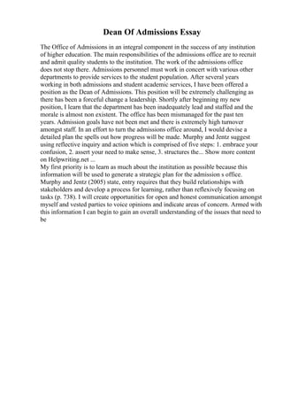 Dean Of Admissions Essay
The Office of Admissions in an integral component in the success of any institution
of higher education. The main responsibilities of the admissions office are to recruit
and admit quality students to the institution. The work of the admissions office
does not stop there. Admissions personnel must work in concert with various other
departments to provide services to the student population. After several years
working in both admissions and student academic services, I have been offered a
position as the Dean of Admissions. This position will be extremely challenging as
there has been a forceful change a leadership. Shortly after beginning my new
position, I learn that the department has been inadequately lead and staffed and the
morale is almost non existent. The office has been mismanaged for the past ten
years. Admission goals have not been met and there is extremely high turnover
amongst staff. In an effort to turn the admissions office around, I would devise a
detailed plan the spells out how progress will be made. Murphy and Jentz suggest
using reflective inquiry and action which is comprised of five steps: 1. embrace your
confusion, 2. assert your need to make sense, 3. structures the... Show more content
on Helpwriting.net ...
My first priority is to learn as much about the institution as possible because this
information will be used to generate a strategic plan for the admission s office.
Murphy and Jentz (2005) state, entry requires that they build relationships with
stakeholders and develop a process for learning, rather than reflexively focusing on
tasks (p. 738). I will create opportunities for open and honest communication amongst
myself and vested parties to voice opinions and indicate areas of concern. Armed with
this information I can begin to gain an overall understanding of the issues that need to
be
 