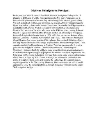 Mexican Immigration Problem
In the past year, there is over 11.7 millions Mexican immigrants living in the US
illegally in 2013, and it will be rising continuously. Not many Americans are in
favour in this phenomenon because they have damaged the internal system of the
US such as medical, welfare, and economic. As a result, , US government needs to
figure how to barrie those undocumented Mexicans. Eventually, the US government
decided to build A Great Wall of Mexican in between the line of America and
Mexico. As I am one of the alien who come to the US from other country, I do not
think it is a good move to solve this problem. First of all, according to Wikipedia,
the totally length of the border fence is 1,954 miles that goes across 4 states where
includes California , Arizona, New Mexico, and Texas. The Southwest America is
illegal Mexican first choice to come if they plan to. I do not think building a fence
can help because I assume those illegal aliens come to America through North. Then
America needs to build another one in North of America progressively. It is not a
good idea for long term solution.... Show more content on Helpwriting.net ...
Moreover, I believe other bills will have came toward to those American taxpayers
if the border fence get damaged by people or the weather condition. Importantly, the
long fence will be losing its function provided that people come across underground,
climb above, or dig a big hole. People nowadays are so smart to create their own
methods to achieve their goals, and literally the technology development makes
anything possible in the 21st century. However, Government can not utilize an old
approach to solve the current problem as though chinese government built a Great
Wall to against foreign
 