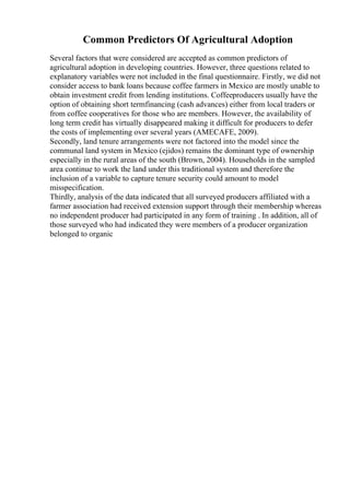 Common Predictors Of Agricultural Adoption
Several factors that were considered are accepted as common predictors of
agricultural adoption in developing countries. However, three questions related to
explanatory variables were not included in the final questionnaire. Firstly, we did not
consider access to bank loans because coffee farmers in Mexico are mostly unable to
obtain investment credit from lending institutions. Coffeeproducers usually have the
option of obtaining short termfinancing (cash advances) either from local traders or
from coffee cooperatives for those who are members. However, the availability of
long term credit has virtually disappeared making it difficult for producers to defer
the costs of implementing over several years (AMECAFE, 2009).
Secondly, land tenure arrangements were not factored into the model since the
communal land system in Mexico (ejidos) remains the dominant type of ownership
especially in the rural areas of the south (Brown, 2004). Households in the sampled
area continue to work the land under this traditional system and therefore the
inclusion of a variable to capture tenure security could amount to model
misspecification.
Thirdly, analysis of the data indicated that all surveyed producers affiliated with a
farmer association had received extension support through their membership whereas
no independent producer had participated in any form of training . In addition, all of
those surveyed who had indicated they were members of a producer organization
belonged to organic
 