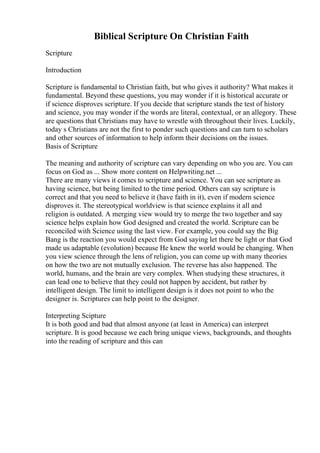 Biblical Scripture On Christian Faith
Scripture
Introduction
Scripture is fundamental to Christian faith, but who gives it authority? What makes it
fundamental. Beyond these questions, you may wonder if it is historical accurate or
if science disproves scripture. If you decide that scripture stands the test of history
and science, you may wonder if the words are literal, contextual, or an allegory. These
are questions that Christians may have to wrestle with throughout their lives. Luckily,
today s Christians are not the first to ponder such questions and can turn to scholars
and other sources of information to help inform their decisions on the issues.
Basis of Scripture
The meaning and authority of scripture can vary depending on who you are. You can
focus on God as ... Show more content on Helpwriting.net ...
There are many views it comes to scripture and science. You can see scripture as
having science, but being limited to the time period. Others can say scripture is
correct and that you need to believe it (have faith in it), even if modern science
disproves it. The stereotypical worldview is that science explains it all and
religion is outdated. A merging view would try to merge the two together and say
science helps explain how God designed and created the world. Scripture can be
reconciled with Science using the last view. For example, you could say the Big
Bang is the reaction you would expect from God saying let there be light or that God
made us adaptable (evolution) because He knew the world would be changing. When
you view science through the lens of religion, you can come up with many theories
on how the two are not mutually exclusion. The reverse has also happened. The
world, humans, and the brain are very complex. When studying these structures, it
can lead one to believe that they could not happen by accident, but rather by
intelligent design. The limit to intelligent design is it does not point to who the
designer is. Scriptures can help point to the designer.
Interpreting Scipture
It is both good and bad that almost anyone (at least in America) can interpret
scripture. It is good because we each bring unique views, backgrounds, and thoughts
into the reading of scripture and this can
 