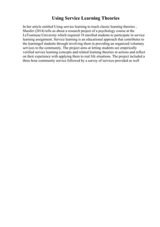 Using Service Learning Theories
In her article entitled Using service learning to teach classic learning theories ,
Sheafer (2014) tells us about a research project of a psychology course at the
LeTourneau University which required 19 enrolled students to participate in service
learning assignment. Service learning is an educational approach that contributes to
the learningof students through involving them in providing an organized voluntary
services to the community. The project aims at letting students see empirically
verified service learning concepts and related learning theories in actions and reflect
on their experience with applying them to real life situations. The project included a
three hour community service followed by a survey of services provided as well
 