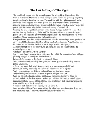 The Last Delivery Of The Night
The trouble all began with the last delivery of the night. He d driven down this
farm to market road for what seemed like ages. Sean had all but given up on getting
the pizzas there before they got cold. The mailbox with the right address abruptly
came into view. Beyond that was a gravel road that was swallowed by the dark
pressing woods and underbrush. Sean s busted old Honda crunched slowly along the
gravel road for over a mile before it reached the top of a small hill.
Cresting the hill, he got his first view of the house. A huge multilevel cedar cabin
sat in a clearing that it barely fit in, as if the forest would soon overtake it. Sean
pulled up to the steps and grabbed the four pies out of the passenger seat. He soon
stood in ... Show more content on Helpwriting.net ...
He agreed to be back in a couple of hours and told the enchanting Lucine goodbye for
now. His old Honda seemed to float all the way back to Franco s Pizza Shack where
he cashed out and headed to his apartment to get ready for the party.
As Sean stepped out of the shower, his cell rang. Its was his older brother. He
reluctantly answered it.
What can I do for you Officer Darden?
Just because I m a cop now doesn t give you the right to be a smartass Sean, did you
give any thought to taking the police exams?
I dunno Rob, one cop in the family is enough I think.
Well you better do something soon, you can t waste your life delivering horrible
pizzas you know.
After a long pause Rob said, Anyway, what you gonna do tonight lil bro?
I met a girl during one of my deliveries and she invited me to a party.
Well I m about to go on shift, so call me if you run into any trouble.
Will do Rob, you be careful out there on patrol tonight, later bro.
Sean put on his best dark clothing and headed out to join the party. When he
arrived, as before, the door opened before he could use the knocker. An old gaunt
man came out and looked at him. He had long white hair, dark sunken eyes and he
wore an older style black vested suit.
You must be here for Lucine s party, I m Dr. Samedi.
Sean introduced himself and was told that the other kids were in the den down the
hall and to the right. The doctor then excused himself and left
 