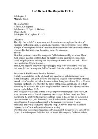 Lab Report On Magnetic Fields
Lab Report 5
Magnetic Fields
Physics 262 003
Author: A. Coughran
Lab Partners: E. Ortiz, H. Barham
Date: 4/12/17
Lab Report 5A. Coughran 4/12/17
Objective:
The objective in Lab 5 is to measure and determine the strength and location of
magnetic fields using a coil, solenoid, and magnets. The experimental values of the
strength of the magnetic fields of the solenoid and the coil will be calculated and then
compared to their respective theoretical values for accuracy.
Theory:
Field line patterns exist within a magnetic field that is created by a current. These
field lines of a coil or a solenoid can be traced by using a compass because they
create a dipole pattern, meaning that they diverge from the north end and ... Show
more content on Helpwriting.net ...
Finally, the negative and positive power supply plugs were switched to see if this
had any effect on the magnetic field of the coil. Both did not have significant effect.
Procedure B: Field Patterns Inside a Solenoid
A slinky was stretched on the lab bench and taped down with the turns of each
slinky at roughly 1 cm apart. Positive and negative alligator clips were then attached
to each end of the slinky to allow for current flow through the slinky. Next, a Vernier
magnetic field probe was placed in the center of the slinky, zeroed, and set to high
sensitivity for accuracy. The power supply was then turned on and adjusted until the
current reached about 0.5A.
Data collection was started and the average experimental magnetic field values, B,
were measured several times for accuracy. An average of these values was then
taken using the analyze statistics tool and then stored in Logger Pro for inclusion in
the data section. Next, the theoretical value B value for the solenoid was measured
using Equation 1 above and compared to the average experimental B value
mentioned previously in order to check the setup. A percent error was calculated
between each of these values at each current setting.
Once the setup showed good accuracy and was adjusted, the current was varied from
0A to 1.0A and magnetic field data was collected. The magnetic field data and the
 