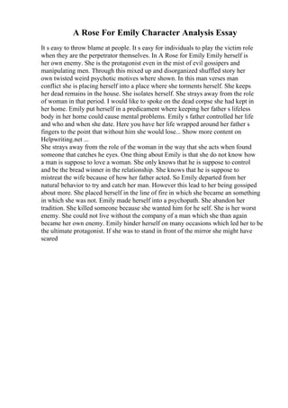 A Rose For Emily Character Analysis Essay
It s easy to throw blame at people. It s easy for individuals to play the victim role
when they are the perpetrator themselves. In A Rose for Emily Emily herself is
her own enemy. She is the protagonist even in the mist of evil gossipers and
manipulating men. Through this mixed up and disorganized shuffled story her
own twisted weird psychotic motives where shown. In this man verses man
conflict she is placing herself into a place where she torments herself. She keeps
her dead remains in the house. She isolates herself. She strays away from the role
of woman in that period. I would like to spoke on the dead corpse she had kept in
her home. Emily put herself in a predicament where keeping her father s lifeless
body in her home could cause mental problems. Emily s father controlled her life
and who and when she date. Here you have her life wrapped around her father s
fingers to the point that without him she would lose... Show more content on
Helpwriting.net ...
She strays away from the role of the woman in the way that she acts when found
someone that catches he eyes. One thing about Emily is that she do not know how
a man is suppose to love a woman. She only knows that he is suppose to control
and be the bread winner in the relationship. She knows that he is suppose to
mistreat the wife because of how her father acted. So Emily departed from her
natural behavior to try and catch her man. However this lead to her being gossiped
about more. She placed herself in the line of fire in which she became an something
in which she was not. Emily made herself into a psychopath. She abandon her
tradition. She killed someone because she wanted him for he self. She is her worst
enemy. She could not live without the company of a man which she than again
became her own enemy. Emily hinder herself on many occasions which led her to be
the ultimate protagonist. If she was to stand in front of the mirror she might have
scared
 