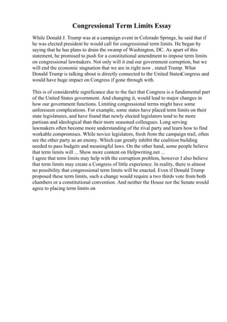 Congressional Term Limits Essay
While Donald J. Trump was at a campaign event in Colorado Springs, he said that if
he was elected president he would call for congressional term limits. He began by
saying that he has plans to drain the swamp of Washington, DC. As apart of this
statement, he promised to push for a constitutional amendment to impose term limits
on congressional lawmakers. Not only will it end our government corruption, but we
will end the economic stagnation that we are in right now , stated Trump. What
Donald Trump is talking about is directly connected to the United StatesCongress and
would have huge impact on Congress if gone through with.
This is of considerable significance due to the fact that Congress is a fundamental part
of the United States government. And changing it, would lead to major changes in
how our government functions. Limiting congressional terms might have some
unforeseen complications. For example, some states have placed term limits on their
state legislatures, and have found that newly elected legislators tend to be more
partisan and ideological than their more seasoned colleagues. Long serving
lawmakers often become more understanding of the rival party and learn how to find
workable compromises. While novice legislators, fresh from the campaign trail, often
see the other party as an enemy. Which can greatly inhibit the coalition building
needed to pass budgets and meaningful laws. On the other hand, some people believe
that term limits will ... Show more content on Helpwriting.net ...
I agree that term limits may help with the corruption problem, however I also believe
that term limits may create a Congress of little experience. In reality, there is almost
no possibility that congressional term limits will be enacted. Even if Donald Trump
proposed these term limits, such a change would require a two thirds vote from both
chambers or a constitutional convention. And neither the House nor the Senate would
agree to placing term limits on
 