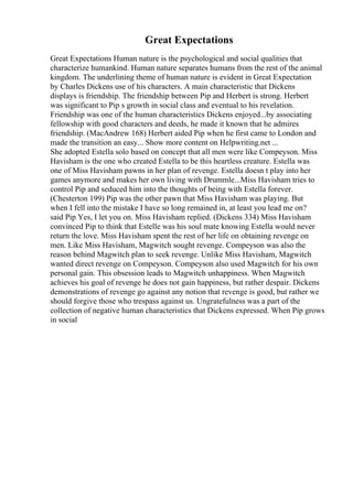 Great Expectations
Great Expectations Human nature is the psychological and social qualities that
characterize humankind. Human nature separates humans from the rest of the animal
kingdom. The underlining theme of human nature is evident in Great Expectation
by Charles Dickens use of his characters. A main characteristic that Dickens
displays is friendship. The friendship between Pip and Herbert is strong. Herbert
was significant to Pip s growth in social class and eventual to his revelation.
Friendship was one of the human characteristics Dickens enjoyed...by associating
fellowship with good characters and deeds, he made it known that he admires
friendship. (MacAndrew 168) Herbert aided Pip when he first came to London and
made the transition an easy... Show more content on Helpwriting.net ...
She adopted Estella solo based on concept that all men were like Compeyson. Miss
Havisham is the one who created Estella to be this heartless creature. Estella was
one of Miss Havisham pawns in her plan of revenge. Estella doesn t play into her
games anymore and makes her own living with Drummle...Miss Havisham tries to
control Pip and seduced him into the thoughts of being with Estella forever.
(Chesterton 199) Pip was the other pawn that Miss Havisham was playing. But
when I fell into the mistake I have so long remained in, at least you lead me on?
said Pip Yes, I let you on. Miss Havisham replied. (Dickens 334) Miss Havisham
convinced Pip to think that Estelle was his soul mate knowing Estella would never
return the love. Miss Havisham spent the rest of her life on obtaining revenge on
men. Like Miss Havisham, Magwitch sought revenge. Compeyson was also the
reason behind Magwitch plan to seek revenge. Unlike Miss Havisham, Magwitch
wanted direct revenge on Compeyson. Compeyson also used Magwitch for his own
personal gain. This obsession leads to Magwitch unhappiness. When Magwitch
achieves his goal of revenge he does not gain happiness, but rather despair. Dickens
demonstrations of revenge go against any notion that revenge is good, but rather we
should forgive those who trespass against us. Ungratefulness was a part of the
collection of negative human characteristics that Dickens expressed. When Pip grows
in social
 