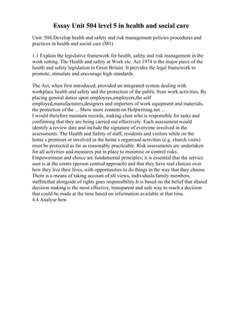Essay Unit 504 level 5 in health and social care
Unit: 504:Develop health and safety and risk management policies procedures and
practices in health and social care (M1)
1.1 Explain the legislative framework for health, safety and risk management in the
work setting. The Health and safety at Work etc. Act 1974 is the major piece of the
health and safety legislation in Great Britain. It provides the legal framework to
promote, stimulate and encourage high standards.
The Act, when first introduced, provided an integrated system dealing with
workplace health and safety and the protection of the public from work activities. By
placing general duties upon employees,employers,the self
employed,manufacturers,designers and importers of work equipment and materials,
the protection of the ... Show more content on Helpwriting.net ...
I would therefore maintain records, making clear who is responsible for tasks and
confirming that they are being carried out effectively. Each assessment would
identify a review date and include the signature of everyone involved in the
assessments. The Health and Safety of staff, residents and visitors while on the
home s premises or involved in the home s organised activities (e.g. church visits)
must be protected as far as reasonably practicable. Risk assessments are undertaken
for all activities and measures put in place to minimise or control risks.
Empowerment and choice are fundamental principles; it is essential that the service
user is at the centre (person centred approach) and that they have real choices over
how they live their lives, with opportunities to do things in the way that they choose.
There is a means of taking account of all views, individuals/family members,
staffetcthat alongside of rights goes responsibility.It is based on the belief that shared
decision making is the most effective, transparent and safe way to reach a decision
that could be made at the time based on information available at that time.
4.4 Analyse how
 