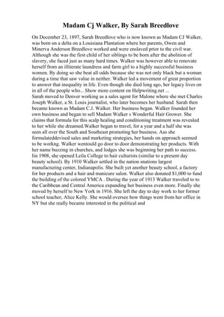 Madam Cj Walker, By Sarah Breedlove
On December 23, 1897, Sarah Breedlove who is now known as Madam CJ Walker,
was born on a delta on a Louisiana Plantation where her parents, Owen and
Minerva Anderson Breedlove worked and were enslaved prior to the civil war.
Although she was the first child of her siblings to be born after the abolition of
slavery, she faced just as many hard times. Walker was however able to renovate
herself from an illiterate laundress and farm girl to a highly successful business
women. By doing so she beat all odds because she was not only black but a woman
during a time that saw value in neither. Walker led a movement of great proportion
to answer that inequality in life. Even though she died long ago, her legacy lives on
in all of the people who... Show more content on Helpwriting.net ...
Sarah moved to Denver working as a sales agent for Malone where she met Charles
Joseph Walker, a St. Louis journalist, who later becomes her husband. Sarah then
became known as Madam C.J. Walker. Her business began. Walker founded her
own business and began to sell Madam Walker s Wonderful Hair Grower. She
claims that formula for this scalp healing and conditioning treatment was revealed
to her while she dreamed.Walker began to travel, for a year and a half she was
seen all over the South and Southeast promoting her business. Aas she
formulateddevised sales and marketing strategies, her hands on approach seemed
to be workng. Walker wentould go door to door demonstrating her products. With
her name buzzing in churches, and lodges she was beginning her path to success.
Iin 1908, she opened Leila College to hair culturists (similar to a present day
beauty school). By 1910 Walker settled in the nation snations largest
manufacturing center, Indianapolis. She built yet another beauty school, a factory
for her products and a hair and manicure salon. Walker also donated $1,000 to fund
the building of the colored YMCA . During the year of 1913 Walker traveled to to
the Caribbean and Central America expanding her business even more. Finally she
moved by herself to New York in 1916. She left the day to day work to her former
school teacher, Alice Kelly. She would oversee how things went from her office in
NY but she really became interested in the political and
 