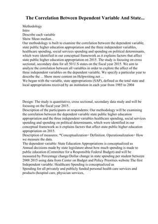The Correlation Between Dependent Variable And State...
Methodology
Intro
Describe each variable
Show Mean median...
Our methodology is built to examine the correlation between the dependent variable,
state public higher education appropriation and the three independent variables,
healthcare spending, social services spending and spending on political determinants,
which were identified in our conceptual framework as it explains factors that affect
state public higher education appropriation on 2015. The study is focusing on cross
sectional, secondary data for all 50 U.S states on the fiscal year 2015. We aim to
analyze the correlation between all variables in order to explore the affect of the
three independent variables on the dependent variable. We specify a particular year to
describe the ... Show more content on Helpwriting.net ...
We began with the variable, state appropriations (SAP), defined as the total state and
local appropriations received by an institution in each year from 1985 to 2004
Design: The study is quantitative, cross sectional, secondary data study and will be
focusing on the fiscal year 2015.
Description of the participants or respondents: Our methodology will be examining
the correlation between the dependent variable state public higher education
appropriation and the three independent variables healthcare spending, social services
spending and spending on political determinants, which were identified in our
conceptual framework as it explains factors that affect state public higher education
appropriation on 2015.
Description of measures: *Conceptualization= Definition. Operationalization= How
we measure the data.
The dependent variable: State Education Appropriations is conceptualized as
Annual decisions made by state legislature about how much spending is made to
public education (Committee for a Responsible Federal Budget) and will be
measured by Percentage change/Dollar change in state spending per student between
2008 2015 using data from Center on Budget and Policy Priorities website The first
Independent variable: Healthcare Spending is conceptualized as
Spending for all privately and publicly funded personal health care services and
products (hospital care, physician services,
 