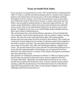 Essay on South Park Satire
Screw you guys, I m going home Ever since 1997, South Park has revolutionized the
cable TV scene as a profane and obscene program that isn t afraid to mock religious,
political, and cultural topics and not get away with at least offending somebody.
Throughout its twelve seasons, some of the most prominent events in pop culture
have suffered the wrath of ridicule from the show s creators, Matt Stone and Trey
Parker, and succeeded in making millions of Americans laugh until they cry. The
creative genius behind these cultural and controversial statements has exalted the
series to iconic status in our entertainment industry for its satirical voice in each
episode. Throughout its ten years on air, South Parkhas broken multiple political,...
Show more content on Helpwriting.net ...
This satirical genius has evolved from hilarious adventures of four Colorado kids
into an episode a week of pure cultural parody with race, politics, religion, and pop
culture. The series has never really had much trouble with writing episodes
because they leave pop culture do all the writing for them (Harris). They simply put
a humorous twist by making fun of a mistake or ridiculous subject that is popular in
the media or politics at the time. The most talked about religious bashing from the
series came on November 15th, 2005: the Scientologist lampoon, Trapped in the
Closet . The episode featured Tom Cruise and John Travolta locking themselves in a
closet after the suspected prophet of Scientology was not impressed with Tom s
theatrical work which lead into a mockery of the religion and angered scientologists
and, more specifically, Cruise.
This episode was scheduled to rebroadcast on March 15, 2006 on Comedy Central,
but the airing was canceled without prior notice, and was replaced with Chef s
Chocolate Salty Balls . Reportedly, the channel directors did not air it to avoid a
possible lawsuit against the channel by Cruise. Viacom, Comedy Central s parent
company, pulled the episode because Tom threatened to back out of the Mission
Impossible III promotional if they didn t cut the episode (Trapped in the Closet).
Although South Park has been known to
 