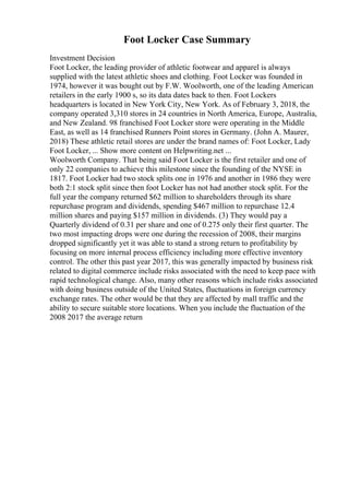 Foot Locker Case Summary
Investment Decision
Foot Locker, the leading provider of athletic footwear and apparel is always
supplied with the latest athletic shoes and clothing. Foot Locker was founded in
1974, however it was bought out by F.W. Woolworth, one of the leading American
retailers in the early 1900 s, so its data dates back to then. Foot Lockers
headquarters is located in New York City, New York. As of February 3, 2018, the
company operated 3,310 stores in 24 countries in North America, Europe, Australia,
and New Zealand. 98 franchised Foot Locker store were operating in the Middle
East, as well as 14 franchised Runners Point stores in Germany. (John A. Maurer,
2018) These athletic retail stores are under the brand names of: Foot Locker, Lady
Foot Locker, ... Show more content on Helpwriting.net ...
Woolworth Company. That being said Foot Locker is the first retailer and one of
only 22 companies to achieve this milestone since the founding of the NYSE in
1817. Foot Locker had two stock splits one in 1976 and another in 1986 they were
both 2:1 stock split since then foot Locker has not had another stock split. For the
full year the company returned $62 million to shareholders through its share
repurchase program and dividends, spending $467 million to repurchase 12.4
million shares and paying $157 million in dividends. (3) They would pay a
Quarterly dividend of 0.31 per share and one of 0.275 only their first quarter. The
two most impacting drops were one during the recession of 2008, their margins
dropped significantly yet it was able to stand a strong return to profitability by
focusing on more internal process efficiency including more effective inventory
control. The other this past year 2017, this was generally impacted by business risk
related to digital commerce include risks associated with the need to keep pace with
rapid technological change. Also, many other reasons which include risks associated
with doing business outside of the United States, fluctuations in foreign currency
exchange rates. The other would be that they are affected by mall traffic and the
ability to secure suitable store locations. When you include the fluctuation of the
2008 2017 the average return
 