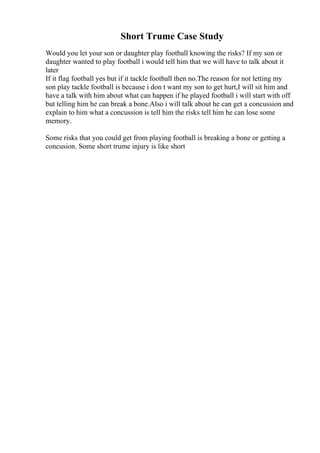 Short Trume Case Study
Would you let your son or daughter play football knowing the risks? If my son or
daughter wanted to play football i would tell him that we will have to talk about it
later
If it flag football yes but if it tackle football then no.The reason for not letting my
son play tackle football is because i don t want my son to get hurt,I will sit him and
have a talk with him about what can happen if he played football i will start with off
but telling him he can break a bone.Also i will talk about he can get a concussion and
explain to him what a concussion is tell him the risks tell him he can lose some
memory.
Some risks that you could get from playing football is breaking a bone or getting a
concusion. Some short trume injury is like short
 