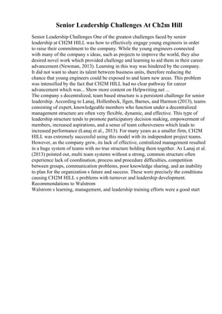 Senior Leadership Challenges At Ch2m Hill
Senior Leadership Challenges One of the greatest challenges faced by senior
leadership at CH2M HILL was how to effectively engage young engineers in order
to raise their commitment to the company. While the young engineers connected
with many of the company s ideas, such as projects to improve the world, they also
desired novel work which provided challenge and learning to aid them in their career
advancement (Newman, 2013). Learning in this way was hindered by the company.
It did not want to share its talent between business units, therefore reducing the
chance that young engineers could be exposed to and learn new areas. This problem
was intensified by the fact that CH2M HILL had no clear pathway for career
advancement which was... Show more content on Helpwriting.net ...
The company s decentralized, team based structure is a persistent challenge for senior
leadership. According to Lanaj, Hollenbeck, Ilgen, Barnes, and Harmon (2013), teams
consisting of expert, knowledgeable members who function under a decentralized
management structure are often very flexible, dynamic, and effective. This type of
leadership structure tends to promote participatory decision making, empowerment of
members, increased aspirations, and a sense of team cohesiveness which leads to
increased performance (Lanaj et al., 2013). For many years as a smaller firm, CH2M
HILL was extremely successful using this model with its independent project teams.
However, as the company grew, its lack of effective, centralized management resulted
in a huge system of teams with no true structure holding them together. As Lanaj et al.
(2013) pointed out, multi team systems without a strong, common structure often
experience lack of coordination, process and procedure difficulties, competition
between groups, communication problems, poor knowledge sharing, and an inability
to plan for the organization s future and success. These were precisely the conditions
causing CH2M HILL s problems with turnover and leadership development.
Recommendations to Walstrom
Walstrom s learning, management, and leadership training efforts were a good start
 