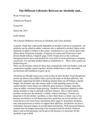 The Different Lifestyles Between an Alcoholic and...
Week 9 Final Essay
AmberLynn Wigtion
Comm155/
March 8th, 2013
Joelle Horner
The Lifestyle Difference between an Alcoholic and a Non alcoholic
A person s body that is physically dependent on alcohol is known as alcoholism. An
alcoholic can be called an addict; someone who is addicted to alcohol. (More on the
definition of addict is further in this essay). Alcoholism is a very serious illness that
affects about 30 percent of people; 10 percent of women and 20 percent of men
(Green Health Edition, Chapter8, page 222H). People all over the world and
throughout history have used alcohol for every kind of social gatherings to religious
ceremonies. It is said that alcohol enhances celebrations or ... Show more content on
Helpwriting.net ...
Those are the families whom are those that communicate with one another, work and
compromise together, parent together, and the children have a safer and stable
environment and foundation to grow up on.
Alcoholics go through money just as fast as they do their alcohol. Fiscal disciplinary
actions are almost unavoidable when a person develops an alcohol addiction. Just
financially supporting the habit of drinking alcohol alone can off balance a family
budget. An alcoholic may take money aside or hide spending money for the
wanted alcohol. Some liquor can indeed be quite taxing to a budget, especially
when an addict s tolerance keeps growing. Alcoholics sometimes depend on other
family members to step in and help with their finances. This is where family
member can become the alcoholic s enabler without realizing it. Families are
desperate to fix the drinker s problem, to show them there is a better way to live,
because one believes it will demonstrate how much they are loved and they will
return the love (Al Anon Faces Alcoholism 2012, page 6). Sometimes alcoholics
may steal possessions or money to support their addiction. Alcoholism can have a
tremendous financial impact on an individual and families. With increased finances
coming from the budget and going to the increased need for alcohol, financial
duties, such as bill payments, can be put at risk because it is necessary for the
alcoholic to get a drink
 