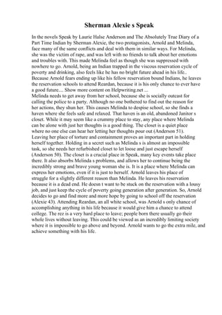 Sherman Alexie s Speak
In the novels Speak by Laurie Halse Anderson and The Absolutely True Diary of a
Part Time Indian by Sherman Alexie, the two protagonists, Arnold and Melinda,
face many of the same conflicts and deal with them in similar ways. For Melinda,
she was the victim of rape, and was left with no friends to talk about her emotions
and troubles with. This made Melinda feel as though she was suppressed with
nowhere to go. Arnold, being an Indian trapped in the viscous reservation cycle of
poverty and drinking, also feels like he has no bright future ahead in his life..
Because Arnold fears ending up like his fellow reservation bound Indians, he leaves
the reservation schools to attend Reardan, because it is his only chance to ever have
a good future.... Show more content on Helpwriting.net ...
Melinda needs to get away from her school, because she is socially outcast for
calling the police to a party. Although no one bothered to find out the reason for
her actions, they shun her. This causes Melinda to despise school, so she finds a
haven where she feels safe and relaxed. That haven is an old, abandoned Janitor s
closet. While it may seem like a crummy place to stay, any place where Melinda
can be alone with just her thoughts is a good thing. The closet is a quiet place
where no one else can hear her letting her thoughts pour out (Anderson 51).
Leaving her place of torture and containment proves an important part in holding
herself together. Holding in a secret such as Melinda s is almost an impossible
task, so she needs her refurbished closet to let loose and just escape herself
(Anderson 50). The closet is a crucial place in Speak, many key events take place
there. It also absorbs Melinda s problems, and allows her to continue being the
incredibly strong and brave young woman she is. It is a place where Melinda can
express her emotions, even if it is just to herself. Arnold leaves his place of
struggle for a slightly different reason than Melinda. He leaves his reservation
because it is a dead end. He doesn t want to be stuck on the reservation with a lousy
job, and just keep the cycle of poverty going generation after generation. So, Arnold
decides to go and find more and more hope by going to school off the reservation
(Alexie 43). Attending Reardan, an all white school, was Arnold s only chance of
accomplishing anything in his life because it would give him a chance to attend
college. The rez is a very hard place to leave; people born there usually go their
whole lives without leaving. This could be viewed as an incredibly limiting society
where it is impossible to go above and beyond. Arnold wants to go the extra mile, and
achieve something with his life.
 