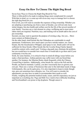 Essay On How To Choose The Right Dog Breed
Seven Easy Ways to Choose the Right Dog Breed for You
There is little profit to be made in making things more complicated for yourself.
With that in mind, we ve come up with seven easy ways to manage how to choose
the right dog breed for you.
First of all, you will want to consider the expenses of dog ownership. Whether you
are adopting or purchasing one from a store or breeder, you will not only incur
initial charges, but also health and welfare cost for the life of the newest member of
your family. Vaccines are a vital element in a dog s wellbeing and in most states
rabies shots are required. Nutrition, toys, and training will no doubt add to the cost of
pet ownership.
Second, you may want to question the purpose of owning a dog. Are you ... Show
more content on Helpwriting.net ...
On the other hand, small breeds like the Chihuahua are comfortable in small
apartments. Furthermore, how much space you have outside matters, too. Some
breeds, like the Greyhound or Whippet, need space to run. Small yards will not be
sufficient for these breeds. Other breeds like the Cavalier King Charles Spaniel
would be content with a small yard. Visiting a dog park may eliminate the problem,
but you would have to consider how much time it would take to go there and if your
community even has one.
Sixth, for some families, it is critical to bear in mind all allergy issues before you
make a final purchase. Asthma patients may suffer more with one breed than
another. For instance, the Siberian Husky sheds frequently while the Chinese
Crested Dog is hairless. Additionally, some breeds fur, such as the Puli and the
Poodle, are hard to maintain. Luckily, you don t necessarily have to groom your
own pet. There are a variety of businesses that cater to the individual needs of dogs.
Unfortunately, this can be quite pricy. It is also important to keep in mind, though
rare, pets can sometimes have allergies, too. You will want to consider the
adjustments you may have to make to accommodate their needs as well.
Finally, weighing the potential medical needs, issues, and life expectancy are just as
important as everything else. Pugs and Shih Tzu s tend to have difficulty breathing
and Newfoundland s are prone to hip dysplasia. Though cancer is
 